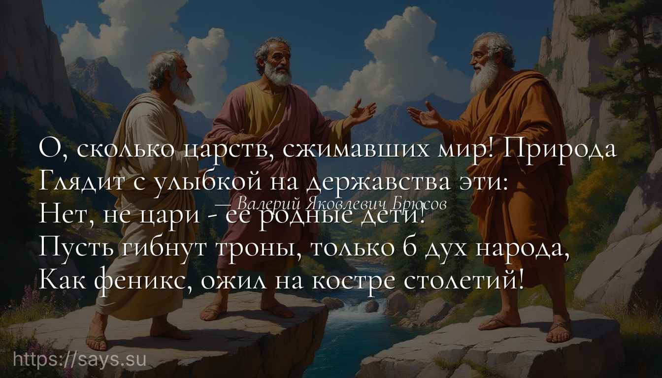 О, сколько царств, сжимавших мир! Природа <br />Глядит с улыбкой на державства эти: <br />Нет, не цари - ее родные дети! <br />Пусть гибнут троны, только б дух народа, <br />Как феникс, ожил на костре столетий!