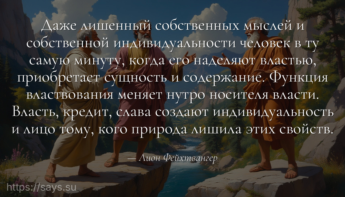 Даже лишенный собственных мыслей и собственной индивидуальности человек в ту самую минуту, когда его наделяют властью, приобретает сущность и содержание. Функция властвования меняет нутро носителя власти. Власть, кредит, слава создают индивидуальность и лицо тому, кого природа лишила этих свойств.