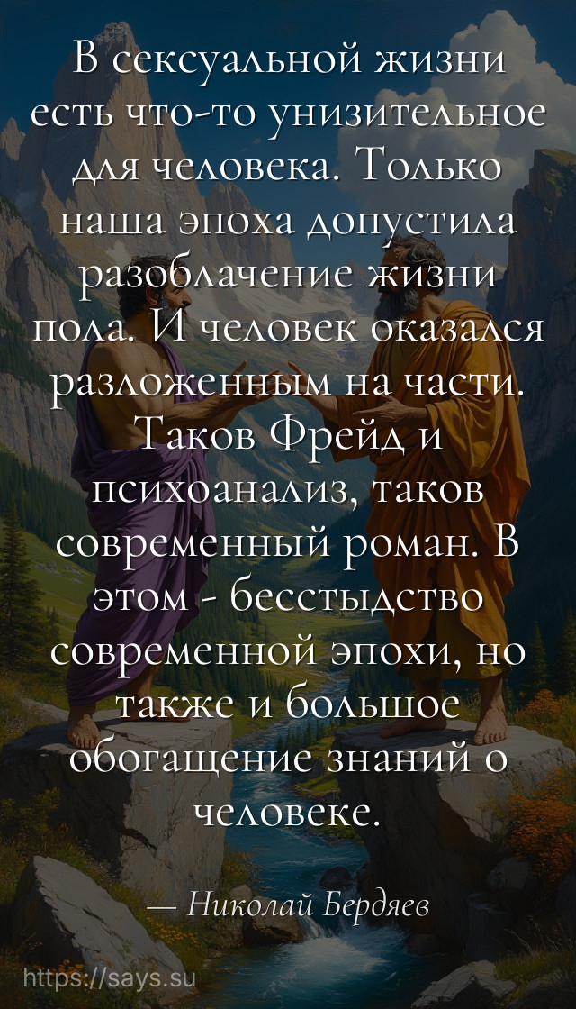 В сексуальной жизни есть что-то унизительное для человека. Только наша эпоха допустила разоблачение жизни пола. И человек оказался разложенным на части. Таков Фрейд и психоанализ, таков современный роман. В этом - бесстыдство современной эпохи, но также и большое обогащение знаний о человеке.