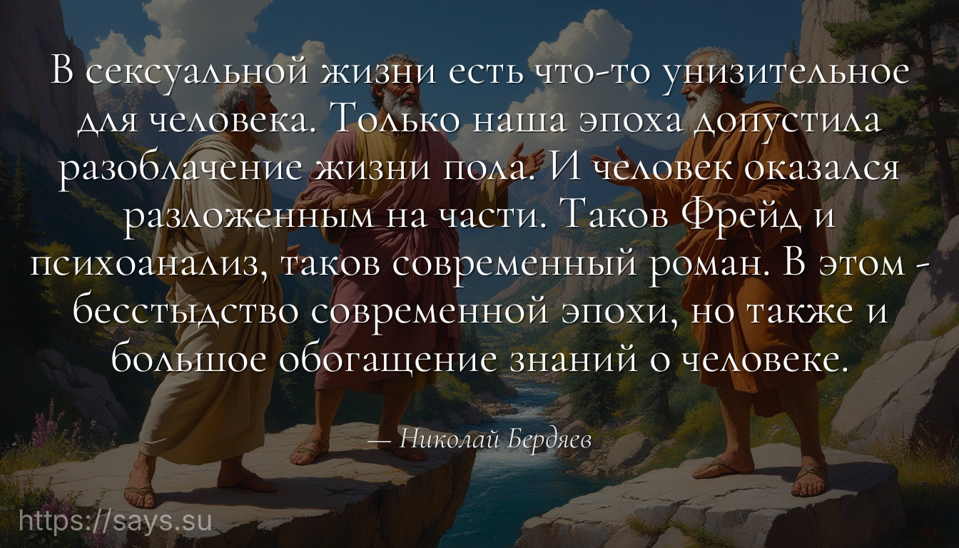 В сексуальной жизни есть что-то унизительное для человека. Только наша эпоха допустила разоблачение жизни пола. И человек оказался разложенным на части. Таков Фрейд и психоанализ, таков современный роман. В этом - бесстыдство современной эпохи, но также и большое обогащение знаний о человеке.