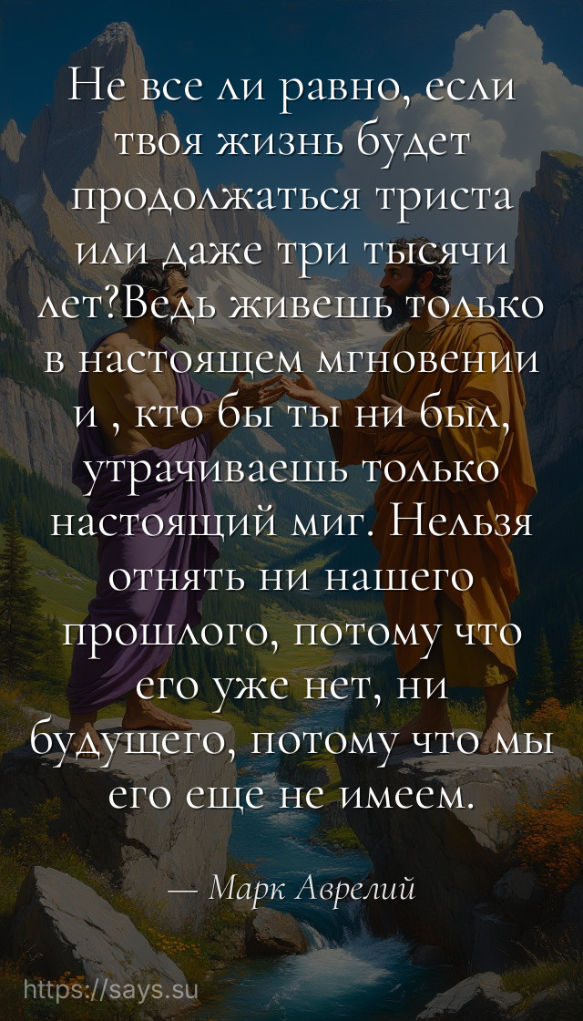 Не все ли равно, если твоя жизнь будет продолжаться триста или даже три тысячи лет?Ведь живешь только в настоящем мгновении и , кто бы ты ни был, утрачиваешь только настоящий миг. Нельзя отнять ни нашего прошлого, потому что его уже нет, ни будущего, потому что мы его еще не имеем.