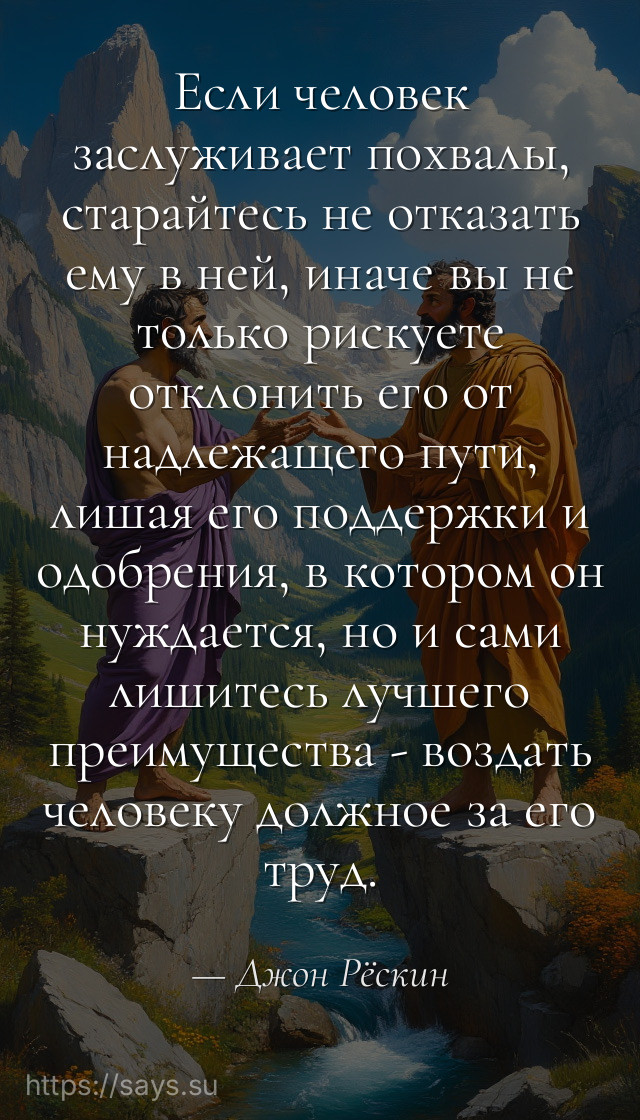 Если человек заслуживает похвалы, старайтесь не отказать ему в ней, иначе вы не только рискуете отклонить его от надлежащего пути, лишая его поддержки и одобрения, в котором он нуждается, но и сами лишитесь лучшего преимущества - воздать человеку должное за его труд.