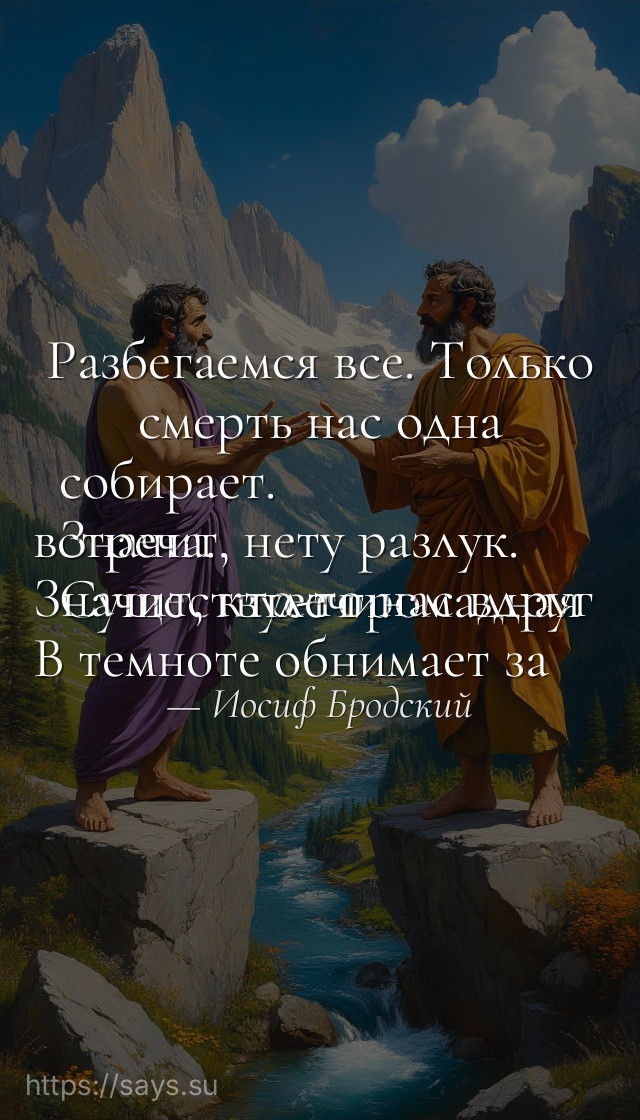 Разбегаемся все. Только смерть нас одна собирает. <br />Значит, нету разлук. <br />Существует громадная встреча. <br />Значит, кто-то нас вдруг <br />В темноте обнимает за плечи.