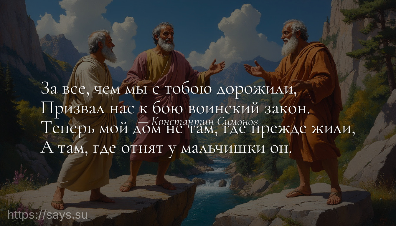 За все, чем мы с тобою дорожили,<br />Призвал нас к бою воинский закон.<br />Теперь мой дом не там, где прежде жили,<br />А там, где отнят у мальчишки он.