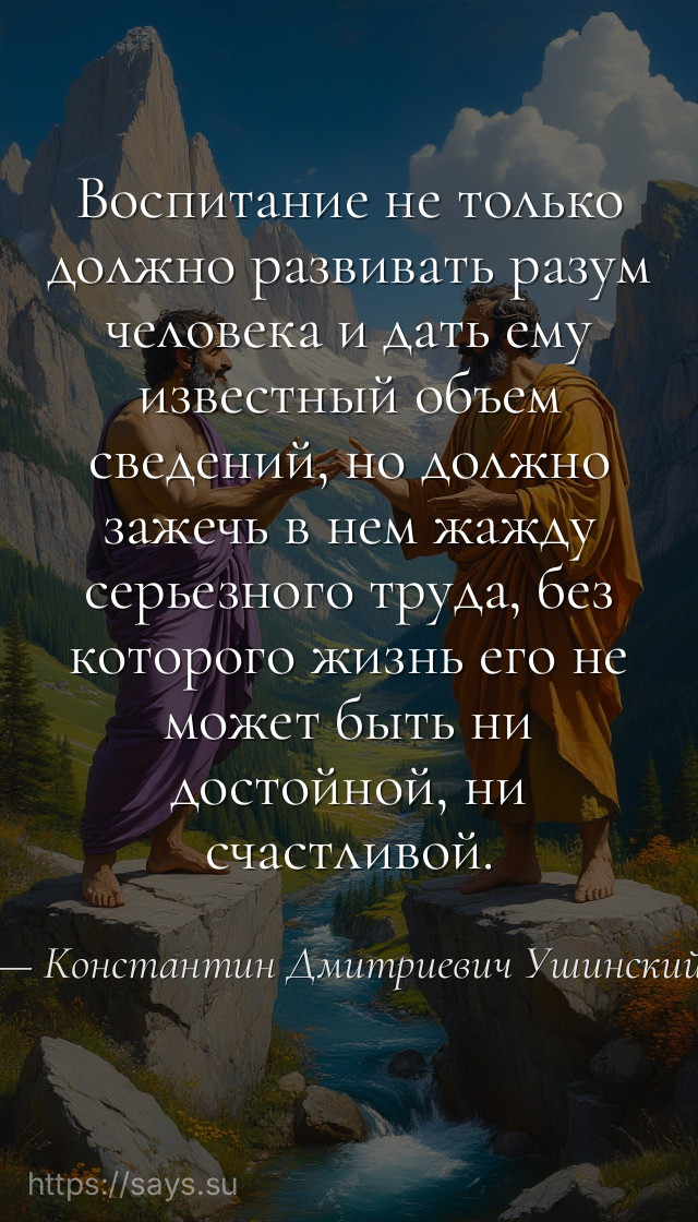 Воспитание не только должно развивать разум человека и дать ему известный объем сведений, но должно зажечь в нем жажду серьезного труда, без которого жизнь его не может быть ни достойной, ни счастливой.