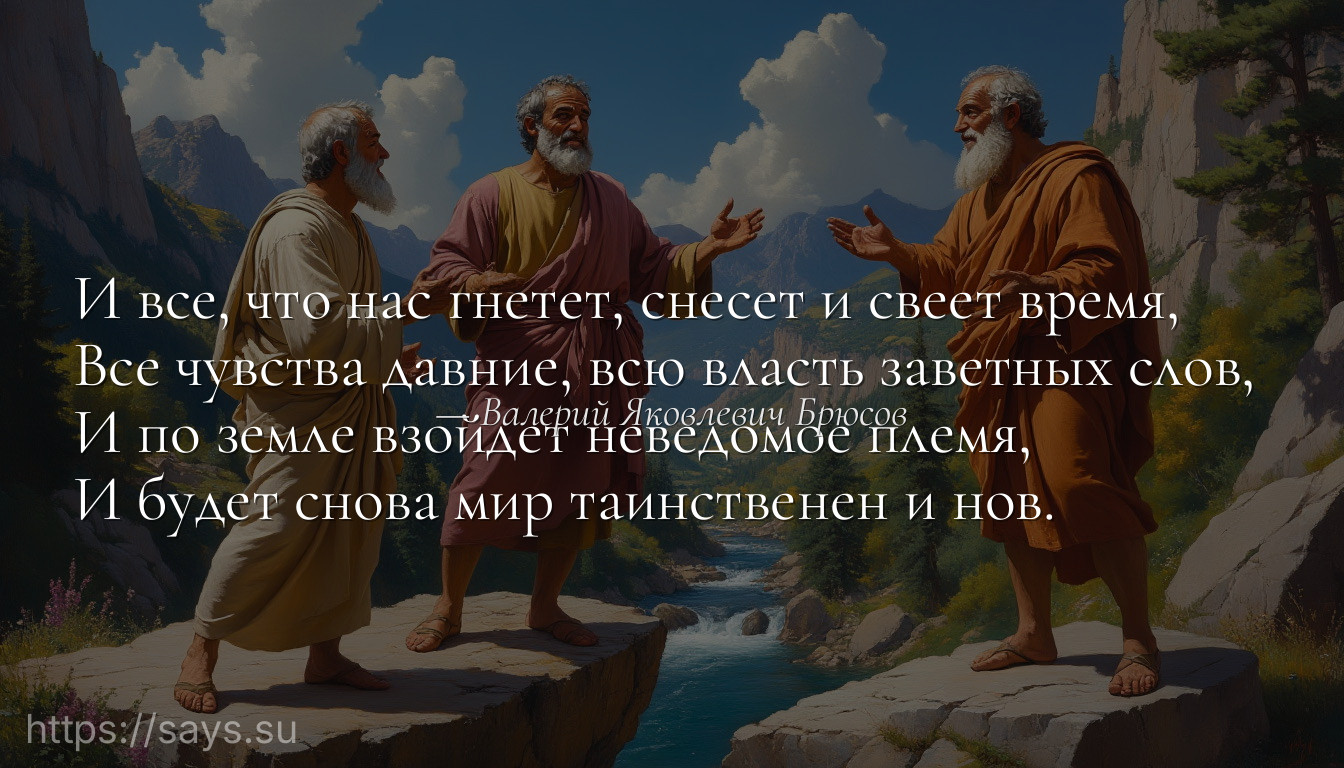 И все, что нас гнетет, снесет и свеет время, <br />Все чувства давние, всю власть заветных слов, <br />И по земле взойдет неведомое племя, <br />И будет снова мир таинственен и нов.
