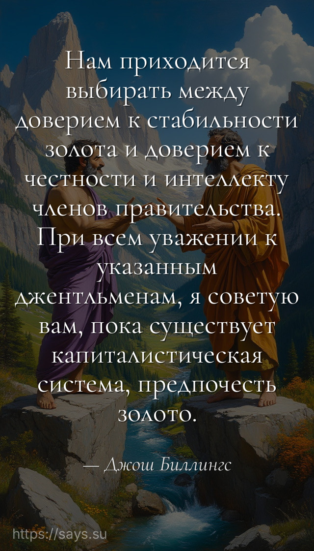 Нам приходится выбирать между доверием к стабильности золота и доверием к честности и интеллекту членов правительства. При всем уважении к указанным джентльменам, я советую вам, пока существует капиталистическая система, предпочесть золото.