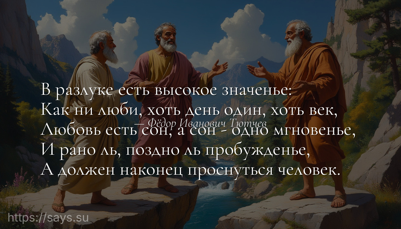 В разлуке есть высокое значенье: <br />Как ни люби, хоть день один, хоть век, <br />Любовь есть сон, а сон - одно мгновенье, <br />И рано ль, поздно ль пробужденье, <br />А должен наконец проснуться человек.