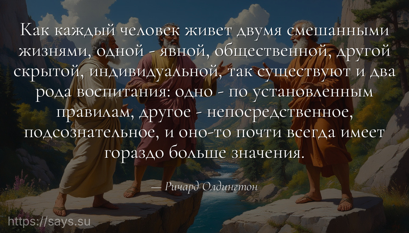 Как каждый человек живет двумя смешанными жизнями, одной - явной, общественной, другой скрытой, индивидуальной, так существуют и два рода воспитания: одно - по установленным правилам, другое - непосредственное, подсознательное, и оно-то почти всегда имеет гораздо больше значения.