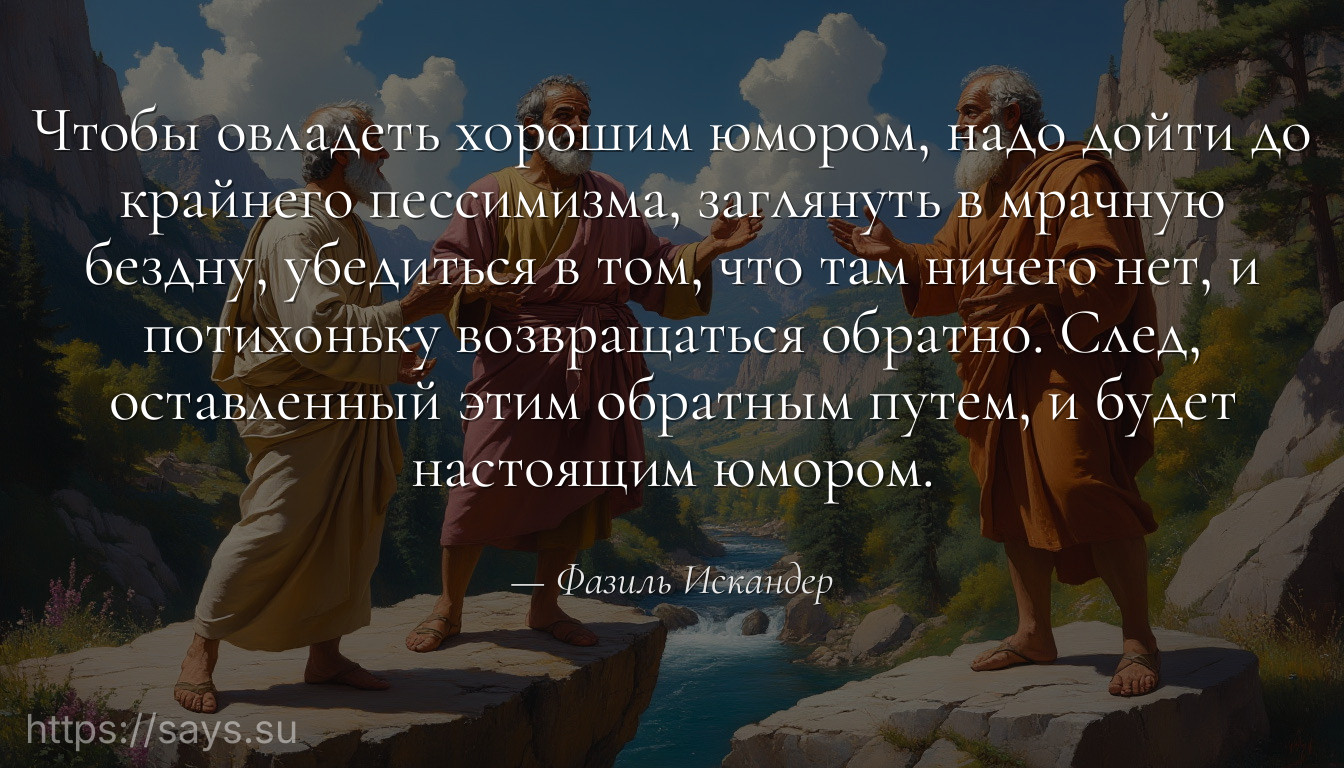 Чтобы овладеть хорошим юмором, надо дойти до крайнего пессимизма, заглянуть в мрачную бездну, убедиться в том, что там ничего нет, и потихоньку возвращаться обратно. След, оставленный этим обратным путем, и будет настоящим юмором.