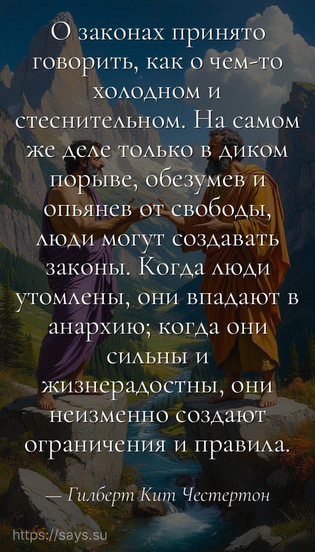 О законах принято говорить, как о чем-то холодном и стеснительном. На самом же деле только в диком порыве, обезумев и опьянев от свободы, люди могут создавать законы. Когда люди утомлены, они впадают в анархию; когда они сильны и жизнерадостны, они неизменно создают ограничения и правила.