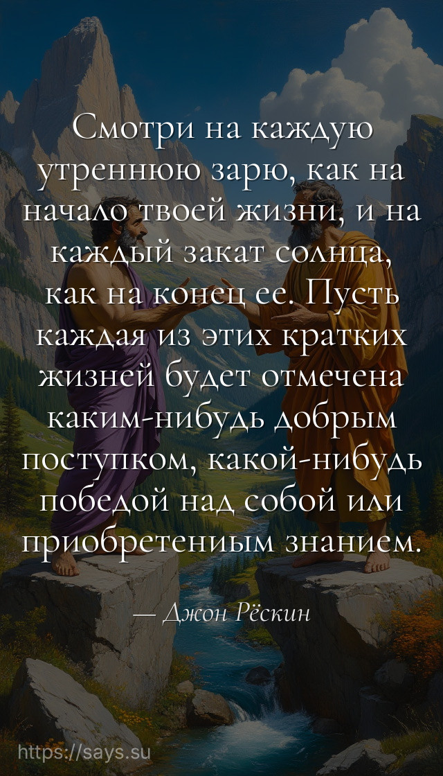 Смотри на каждую утреннюю зарю, как на начало твоей жизни, и на каждый закат солнца, как на конец ее. Пусть каждая из этих кратких жизней будет отмечена каким-нибудь добрым поступком, какой-нибудь победой над собой или приобретениым знанием.