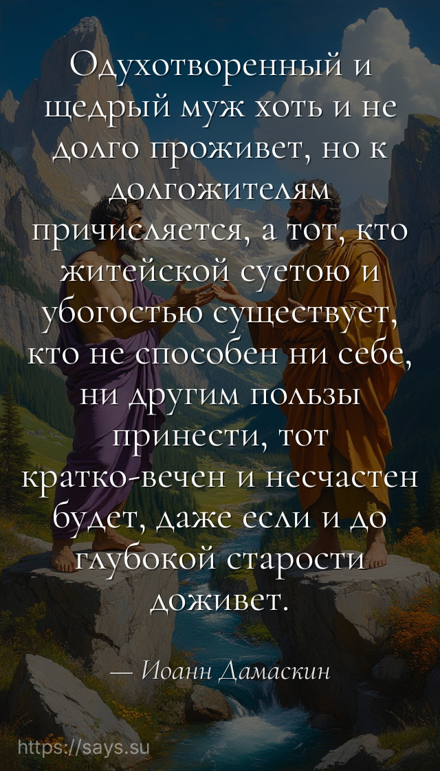 Одухотворенный и щедрый муж хоть и не долго проживет, но к долгожителям причисляется, а тот, кто житейской суетою и убогостью существует, кто не способен ни себе, ни другим пользы принести, тот кратко-вечен и несчастен будет, даже если и до глубокой старости доживет.