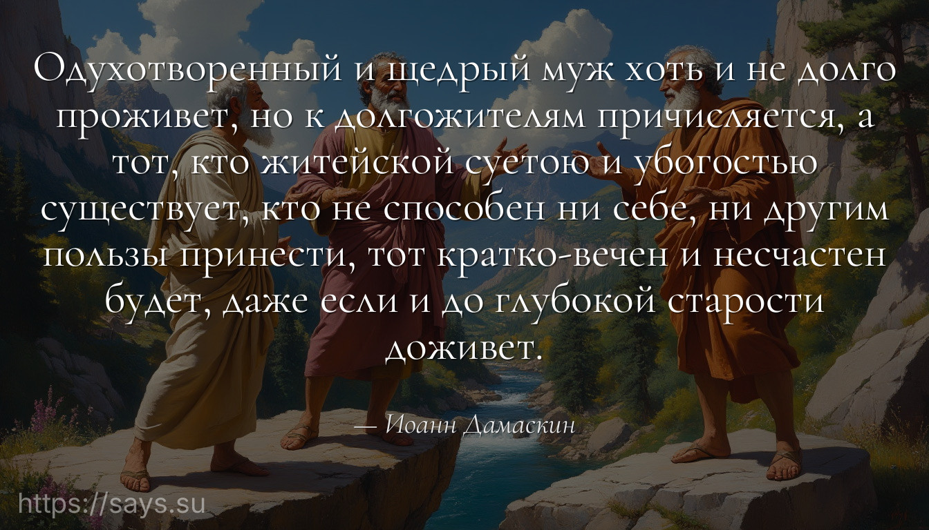 Одухотворенный и щедрый муж хоть и не долго проживет, но к долгожителям причисляется, а тот, кто житейской суетою и убогостью существует, кто не способен ни себе, ни другим пользы принести, тот кратко-вечен и несчастен будет, даже если и до глубокой старости доживет.